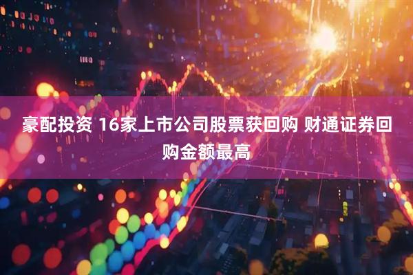 豪配投资 16家上市公司股票获回购 财通证券回购金额最高