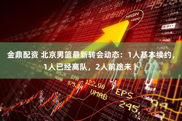 金鼎配资 北京男篮最新转会动态：1人基本续约，1人已经离队，2人前途未卜