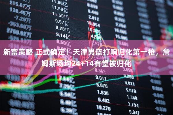 新富策略 正式确定！天津男篮打响归化第一枪，詹姆斯场均24+14有望被归化