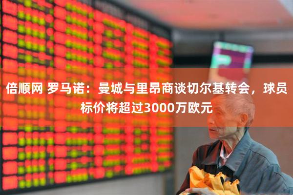 倍顺网 罗马诺：曼城与里昂商谈切尔基转会，球员标价将超过3000万欧元