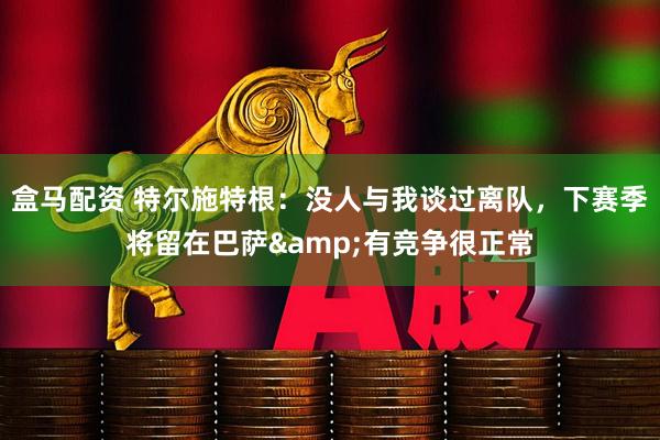 盒马配资 特尔施特根：没人与我谈过离队，下赛季将留在巴萨&有竞争很正常