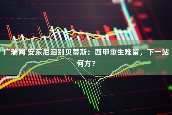 广瑞网 安东尼泪别贝蒂斯：西甲重生难留，下一站何方？