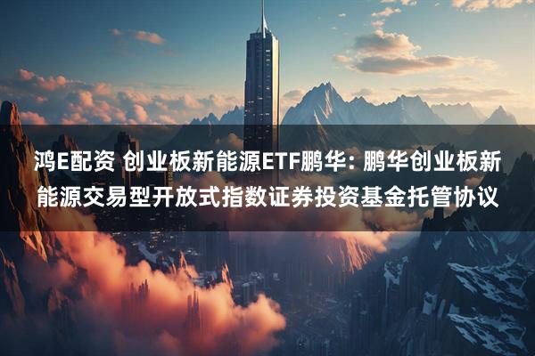 鸿E配资 创业板新能源ETF鹏华: 鹏华创业板新能源交易型开放式指数证券投资基金托管协议