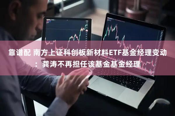 靠谱配 南方上证科创板新材料ETF基金经理变动：龚涛不再担任该基金基金经理