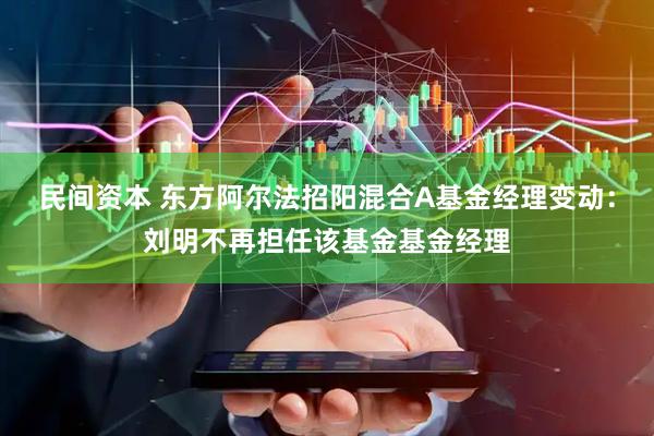 民间资本 东方阿尔法招阳混合A基金经理变动：刘明不再担任该基金基金经理