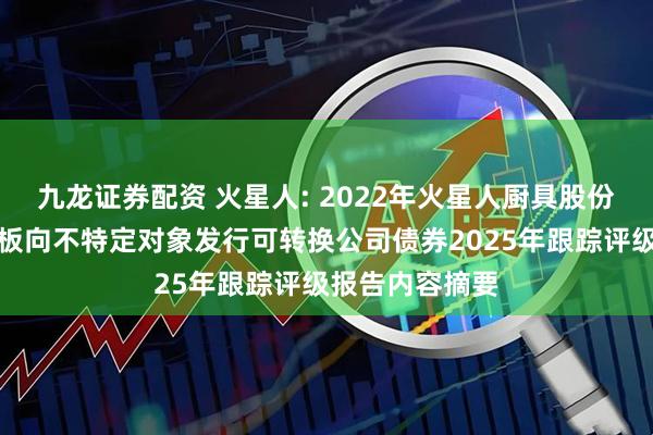 九龙证券配资 火星人: 2022年火星人厨具股份有限公司创业板向不特定对象发行可转换公司债券2025年跟踪评级报告内容摘要