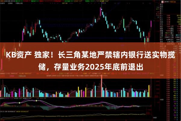 KB资产 独家！长三角某地严禁辖内银行送实物揽储，存量业务2025年底前退出