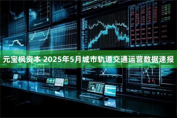 元宝枫资本 2025年5月城市轨道交通运营数据速报