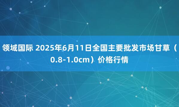 领域国际 2025年6月11日全国主要批发市场甘草（0.8-1.0cm）价格行情