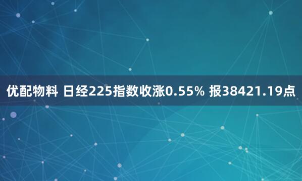优配物料 日经225指数收涨0.55% 报38421.19点