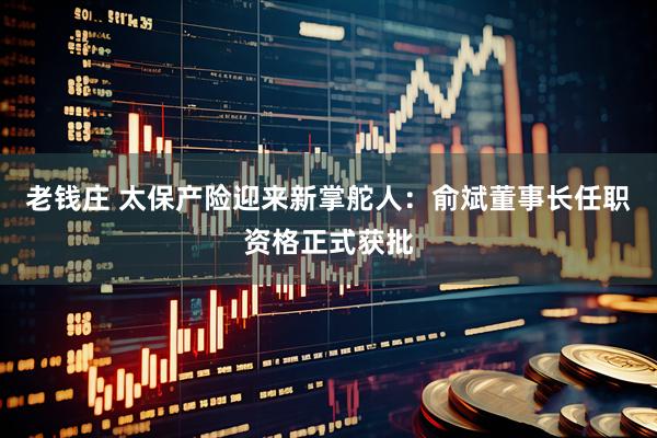 老钱庄 太保产险迎来新掌舵人：俞斌董事长任职资格正式获批