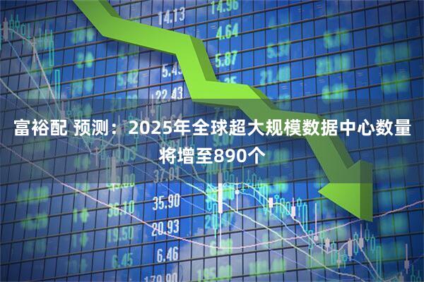 富裕配 预测：2025年全球超大规模数据中心数量将增至890个