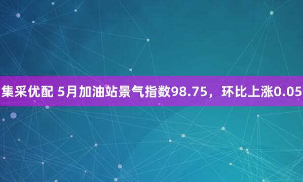 集采优配 5月加油站景气指数98.75，环比上涨0.05