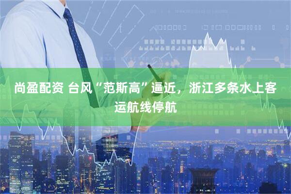尚盈配资 台风“范斯高”逼近，浙江多条水上客运航线停航