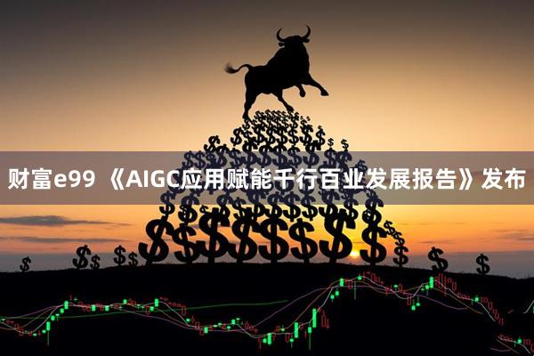 财富e99 《AIGC应用赋能千行百业发展报告》发布