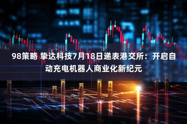 98策略 挚达科技7月18日递表港交所：开启自动充电机器人商业化新纪元