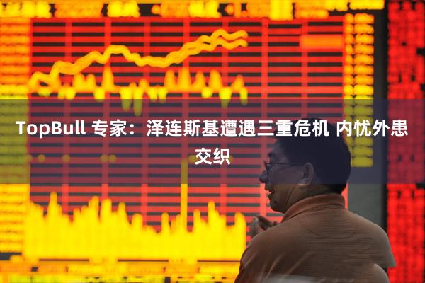 TopBull 专家：泽连斯基遭遇三重危机 内忧外患交织