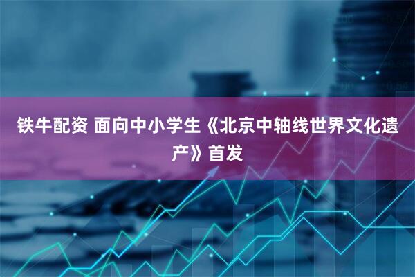 铁牛配资 面向中小学生《北京中轴线世界文化遗产》首发