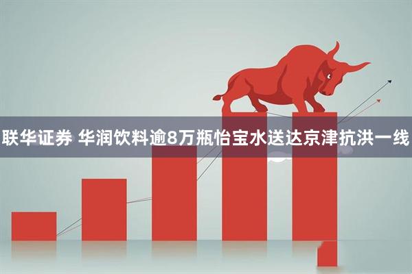 联华证券 华润饮料逾8万瓶怡宝水送达京津抗洪一线