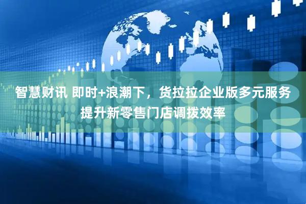 智慧财讯 即时+浪潮下，货拉拉企业版多元服务提升新零售门店调拨效率