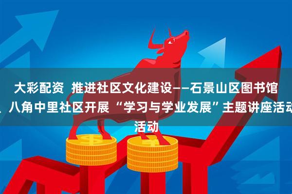 大彩配资  推进社区文化建设——石景山区图书馆、八角中里社区开展 “学习与学业发展”主题讲座活动