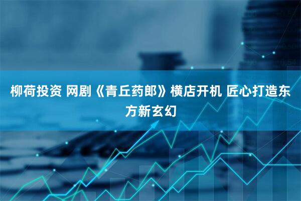 柳荷投资 网剧《青丘药郎》横店开机 匠心打造东方新玄幻
