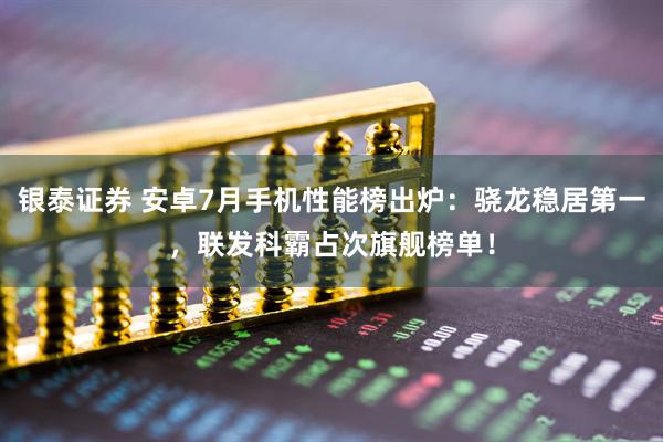 银泰证券 安卓7月手机性能榜出炉：骁龙稳居第一，联发科霸占次旗舰榜单！
