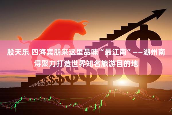 股天乐 四海宾朋来这里品味“最江南”——湖州南浔聚力打造世界知名旅游目的地