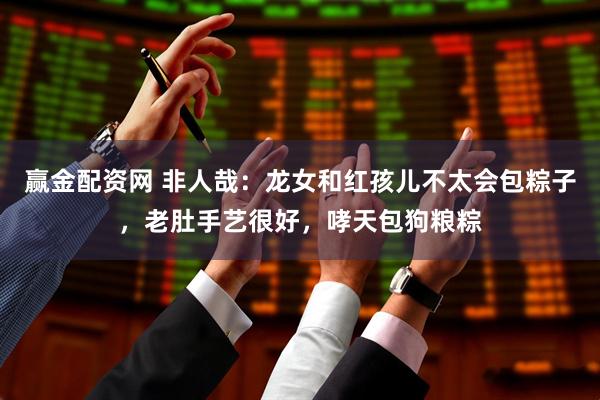 赢金配资网 非人哉：龙女和红孩儿不太会包粽子，老肚手艺很好，哮天包狗粮粽