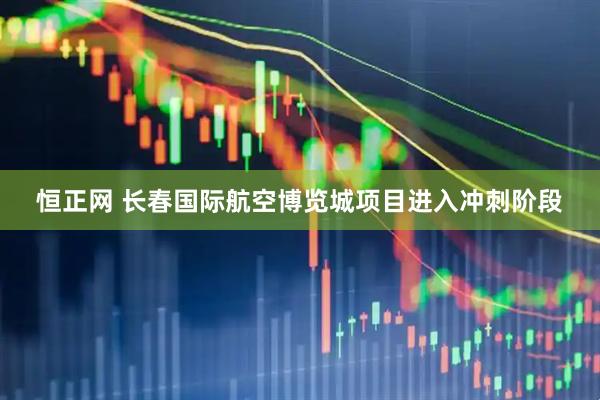 恒正网 长春国际航空博览城项目进入冲刺阶段