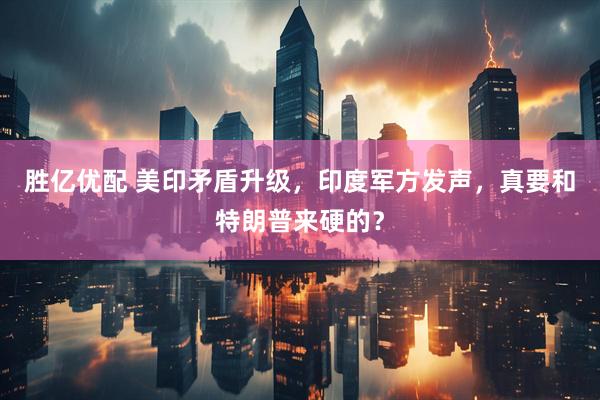 胜亿优配 美印矛盾升级，印度军方发声，真要和特朗普来硬的？