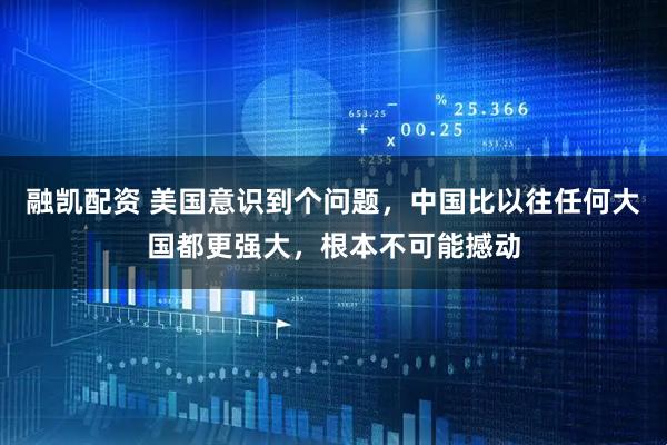 融凯配资 美国意识到个问题，中国比以往任何大国都更强大，根本不可能撼动