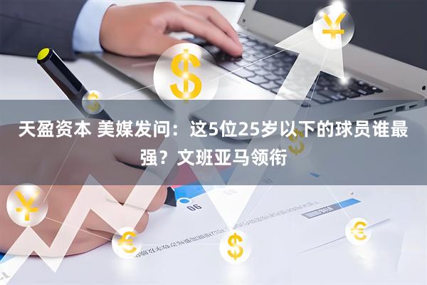天盈资本 美媒发问：这5位25岁以下的球员谁最强？文班亚马领衔