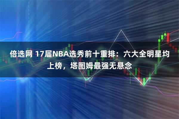 倍选网 17届NBA选秀前十重排：六大全明星均上榜，塔图姆最强无悬念