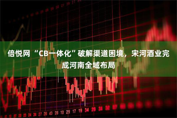 倍悦网 “CB一体化”破解渠道困境，宋河酒业完成河南全域布局