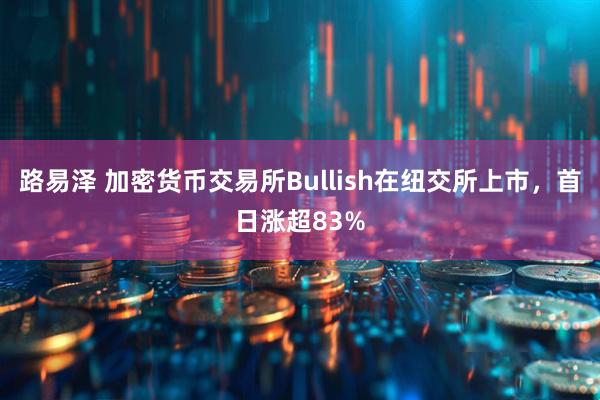 路易泽 加密货币交易所Bullish在纽交所上市，首日涨超83%