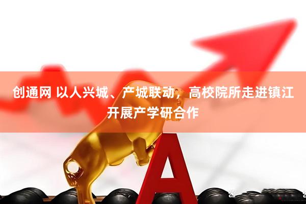 创通网 以人兴城、产城联动，高校院所走进镇江开展产学研合作