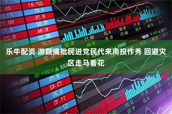 乐牛配资 游颢痛批民进党民代来南投作秀 回避灾区走马看花