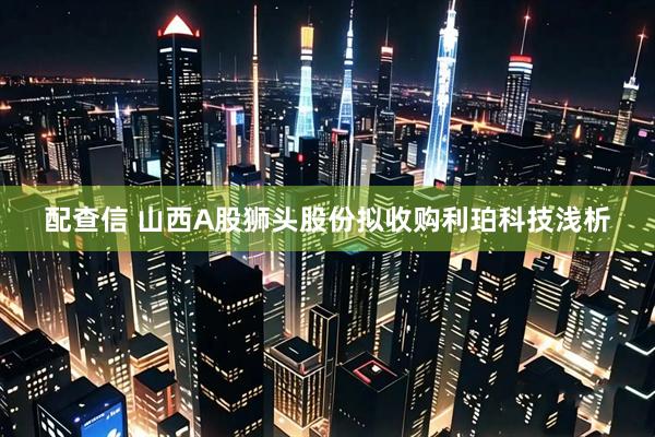 配查信 山西A股狮头股份拟收购利珀科技浅析